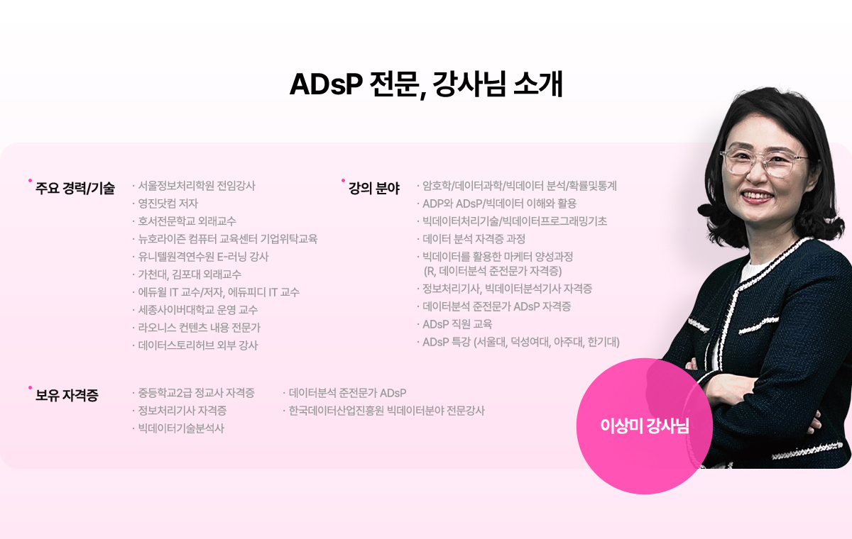 ADsP 전문, 강사님 소개. 이상미 강사님. 주요 경력과 기술. 서울정보처리학원 전임강사, 영진닷컴 저자, 호서전문학교 외래교수, 뉴호라이즌 컴퓨터 교육센터 기업위탁교육, 유니텔언격연수언 E-러닝 강사, 가천대, 김포대 외래교수, 에듀윌 IT교수와 저자, 에듀피디 IT교수, 세종사이버대학교 운영교수, 라오니스 컨텐츠 내용 전문가, 데이터스토리허브 외부 강사. 강의 분야: 암호학/데이터과학/빅데이터 분석/확률 및 통계, ADP와 ADsP/빅데이터 이해와 활용, 빅데이터처리기술/빅데이터프로그래밍기초, 데이터 분석 자격증 과정, 빅데이터를 활용한 마케터 양성과정(R, 데이터분석 준전문가 자격증), 정보처리기사, 빅데이터분석기사 자격증, 데이터분석 준전문가 ADsP 자격증, ADsP 직원 교육, ADsP특강(서울대, 덕성여대, 아주대, 한기대). 보유 자격증: 중등학교2급 정교사 자격증, 정보처리기사 자격증, 빅데이터기술분석사, 데이터분석 준전문가 ADsP, 한국데이터산업지흥원 빅데이터분야 전문강사.