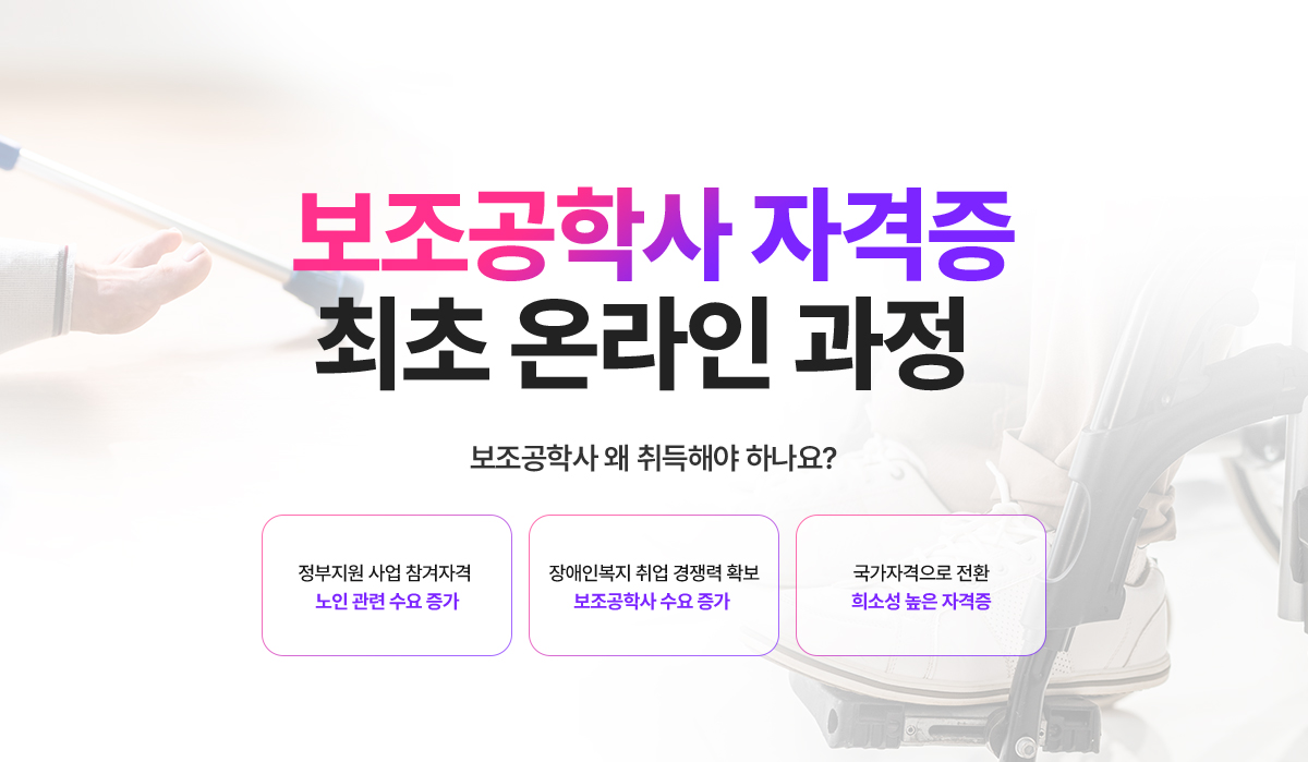 보조공학사 자격증 최초 온라인 과정. 보조공학사 왜 취득해야 하나요? 정부지원 사업 참가자격, 노인 관련 수요 증가. 장애인복지 취업 경쟁력 확보, 보조공학사 수요 증가. 국가자격으로 전환, 희소성 높은 자격증.