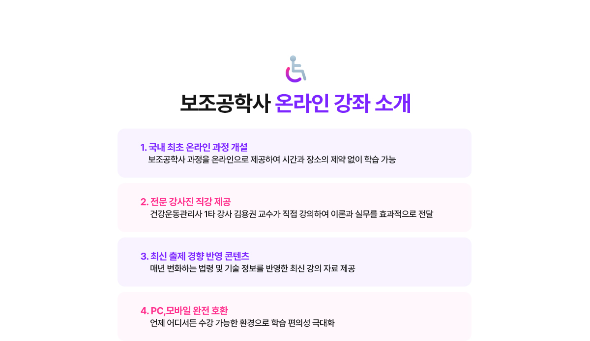 보조공학사 온라인 강좌 소개. 1. 국내 최초 온라인 과정 개설: 보조공학사 과정을 온라인으로 제공하여 시간과 장소의 제약 없이 학습 가능. 2. 전문 강사진 직강 제공: 건강운동관리사 1타 강사 김용권 교수가 직접 강의하여 이론과 실무를 효과적으로 전달. 3. 최신 출제 경향 반영 콘텐츠: 매년 변화하는 법령 및 기술 정보를 반영한 최신 강의 자료 제공. 4. PC, 모바일 완전 호환: 언제 어디서든 수강 가능한 환경으로 학습 편의성 극대화.