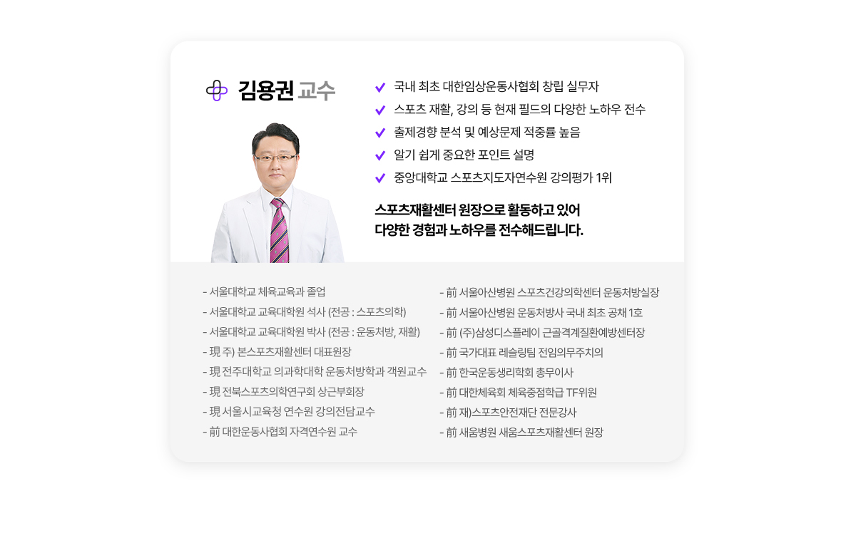 김용권 교수. 국내 최초 대한임상운동사협회 창립 실무자. 스포츠 재활, 강의 등 현재 필드의 다양한 경험과 노하우 전수. 출제경향 분석 및 예상문제 적중률 높음. 알기 쉽게 중요한 포인트 설명. 중앙대학교 스포츠지도자연수원 강의평가 1위. 스포츠재활센터 원장으로 활동하고 있어 다양한 경험과 노하우를 전수해드립니다. 약력. 서울대학교 체육교육과 졸업. 서울대학교 교육대학원 석사(전공:스포츠의학). 서울대학교 교육대학원 박사(전공:운동처방, 재활). 현 주) 본스포츠재활센터 대표원장. 현 전주대학교 의과학대학 운동처방학과 객원교수. 현 전북스포츠의학연구회 상근부회장. 현 서울시교육청 연수원 강의전담교수. 전 대한운동사협회 자격연수원 교수. 전 서울아산병원 스포츠건강의학센터 운동처방실장. 전 서울아산병원 운동처방사 국내 최초 공채 1호. 전 (주)삼성디스플레이 근골격계질환예방센터장. 전 국가대표 레슬링팀 전임의무주치의. 전 한국운동생리학회 총무이사. 전 대한체육회 체육중점학급 TF위원. 전 재)스포츠안전재단 전문강사. 전 새움병원 새움스포츠재활센터 원장.