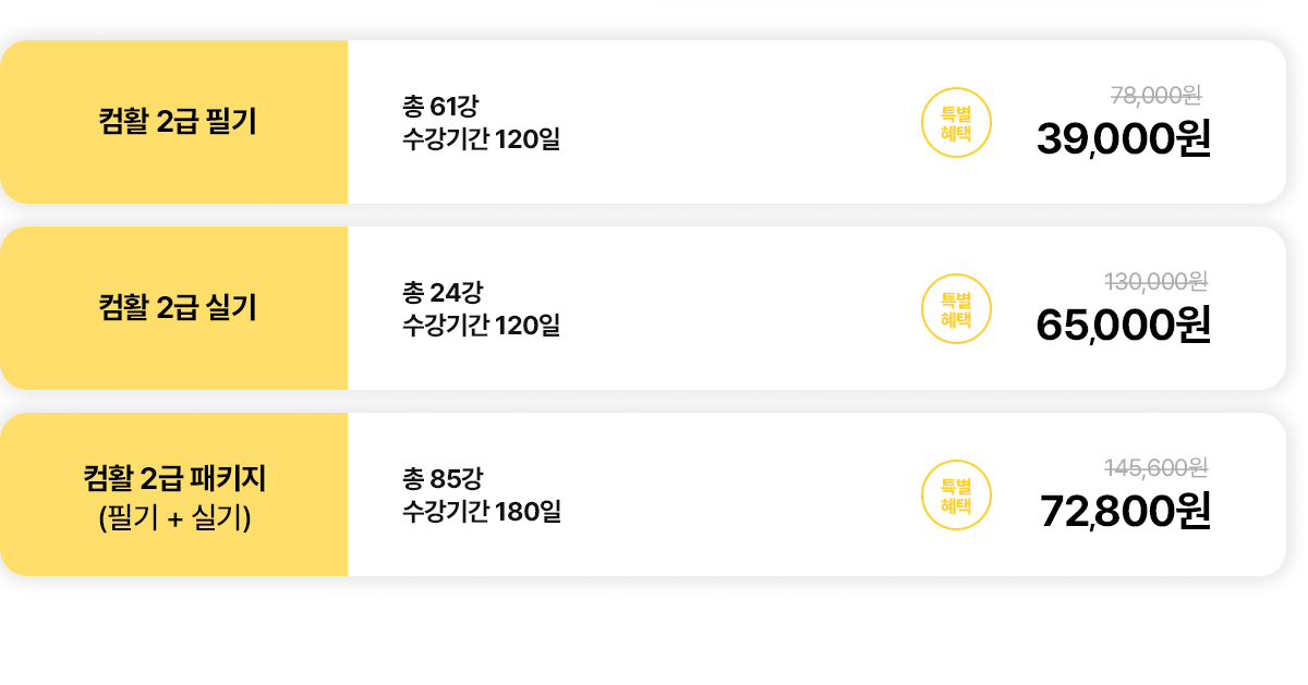 컴활 2급 필기. 총 61강. 수강기간 120일. 특별혜택: 7만8천원에서 3만9천원으로 할인. 컴활 2급 실기. 총 24강. 수강기간 120일. 특별혜택: 13만원에서 6만5천원으로 할인. 컴활 2급 패키지(필기+실기). 총 85강. 수강기간 180일. 특별혜택: 14만5천6백원에서 7만2천8백원으로 할인.
