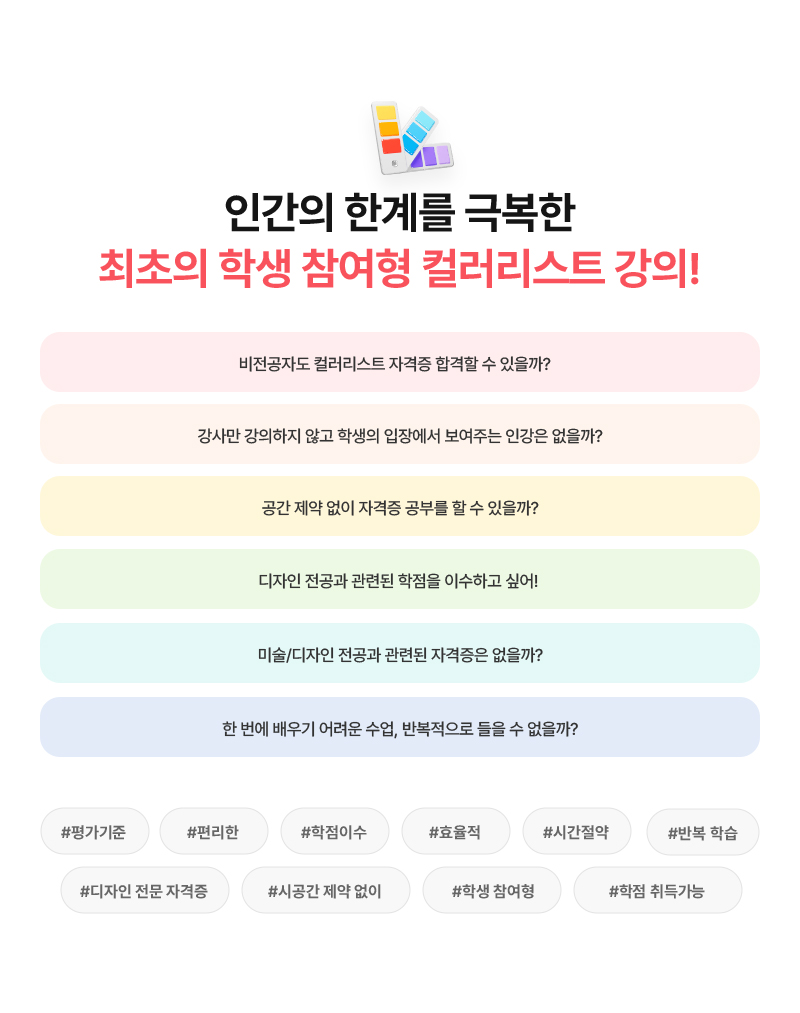 [인간의 한계를 극복한 최초의 학생 참여형 컬러리스트 강의!] 비전공자도 컬러리스트 자격증 합격할 수 있을까? 강사만 강의하지 않고 학생의 입장에서 보여주는 인강은 없을까? 공간 제약 없이 자격증 공부를 할 수 있을까? 디자인 전공과 관련된 학점을 이수하고 싶어! 미술/디자인 전공과 관련된 자격증은 없을까? 한 번에 배우기 어려운 수업, 반복적으로 들을 수 없을까? (#평가기준 #편리한 #학점이수 #효율적 #시간절약 #반복 학습 #디자인 전문 자격증 #시공간 제약 없이 #학생 참여형 #16학점 취득가능)